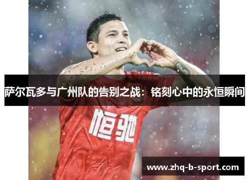 萨尔瓦多与广州队的告别之战：铭刻心中的永恒瞬间