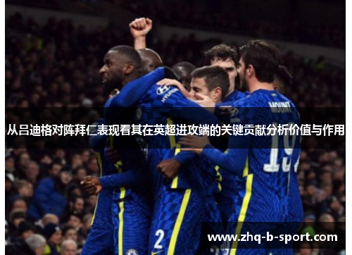 从吕迪格对阵拜仁表现看其在英超进攻端的关键贡献分析价值与作用 从吕迪格对阵拜仁表现看其在英超进攻端的关键贡献分析价值与作用