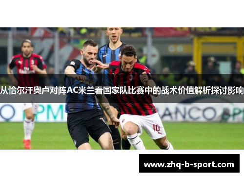 从恰尔汗奥卢对阵AC米兰看国家队比赛中的战术价值解析探讨影响 从恰尔汗奥卢对阵AC米兰看国家队比赛中的战术价值解析探讨影响