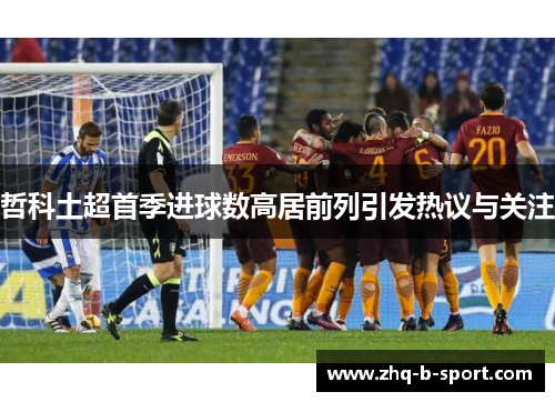 哲科土超首季进球数高居前列引发热议与关注 哲科土超首季进球数高居前列引发热议与关注