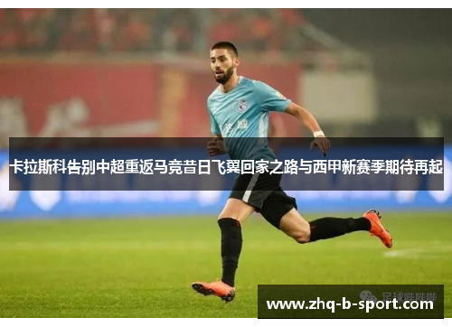 卡拉斯科告别中超重返马竞昔日飞翼回家之路与西甲新赛季期待再起 卡拉斯科告别中超重返马竞昔日飞翼回家之路与西甲新赛季期待再起